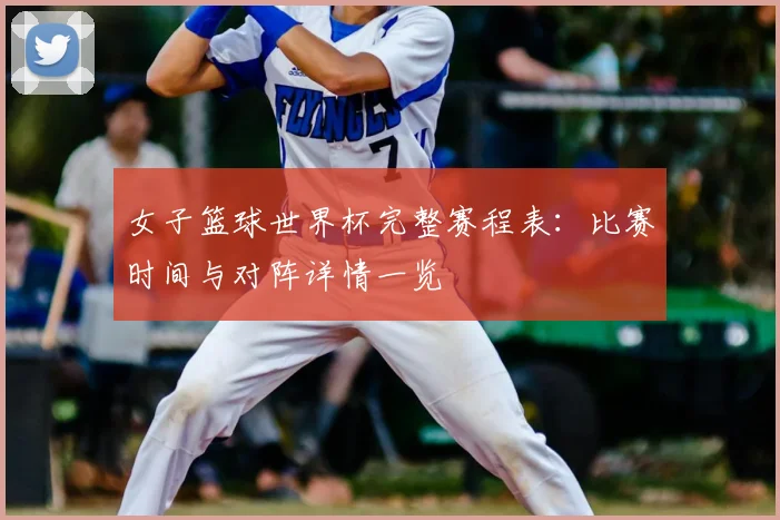 女子篮球世界杯完整赛程表:比赛时间与对阵详情一览