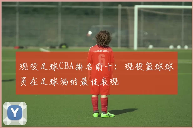 现役足球CBA排名前十：现役篮球球员在足球场的最佳表现