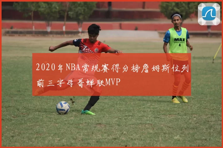 2020年NBA常规赛得分榜詹姆斯位列前三字母哥蝉联MVP