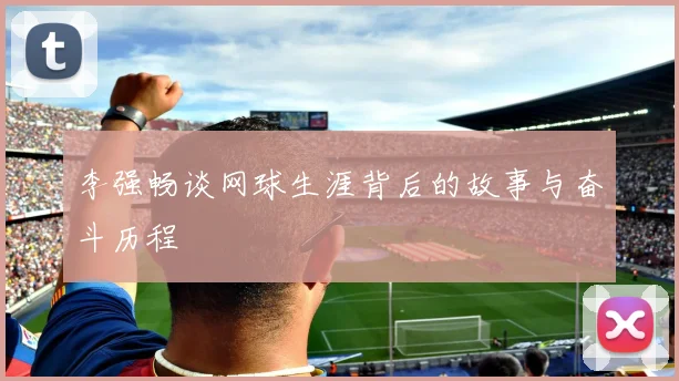 李强畅谈网球生涯背后的故事与奋斗历程