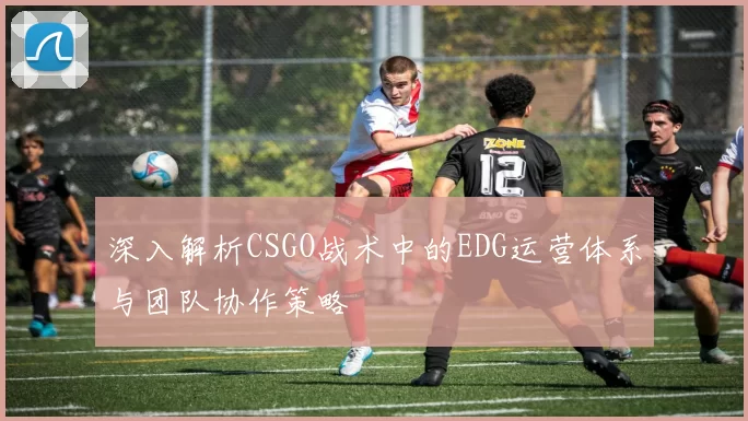 深入解析CSGO战术中的EDG运营体系与团队协作策略