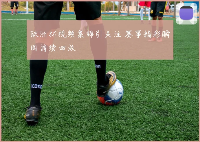 欧洲杯视频集锦引关注 赛事精彩瞬间持续回放