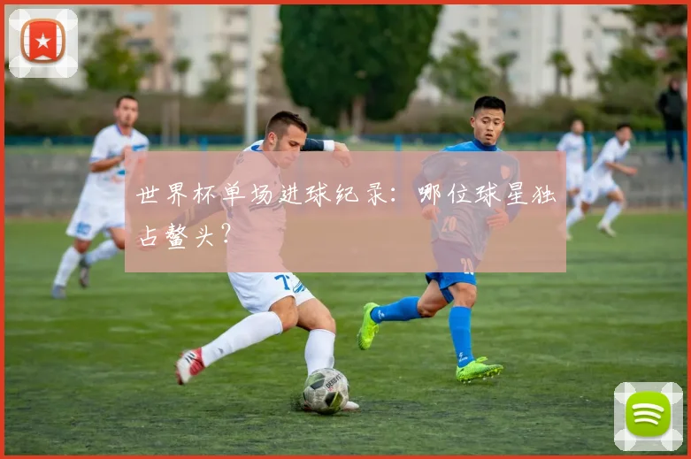 世界杯单场进球纪录：哪位球星独占鳌头？