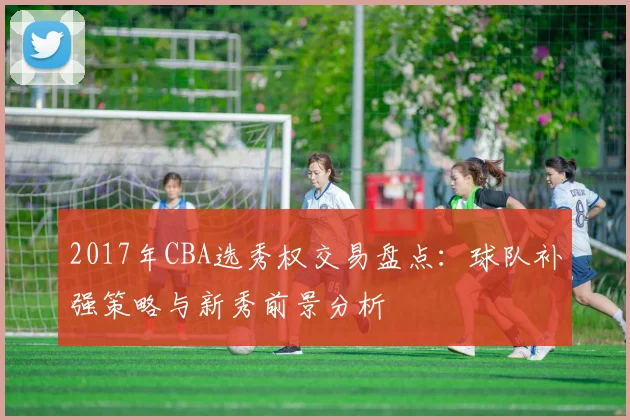 2017年CBA选秀权交易盘点：球队补强策略与新秀前景分析