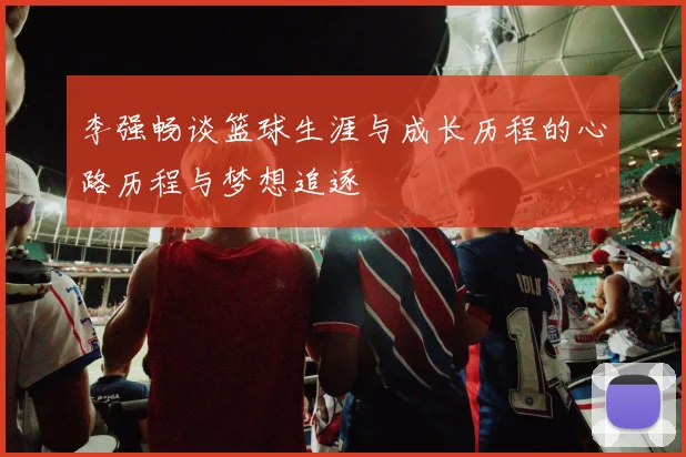 李强畅谈篮球生涯与成长历程的心路历程与梦想追逐