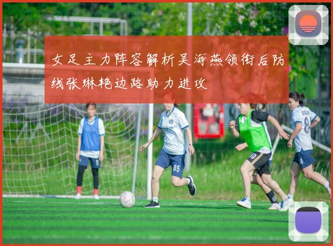 女足主力阵容解析吴海燕领衔后防线张琳艳边路助力进攻