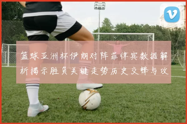 篮球亚洲杯伊朗对阵菲律宾数据解析揭示胜负关键走势历史交锋与攻防效率