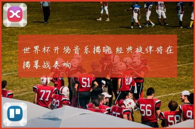 世界杯开场音乐揭晓 经典旋律将在揭幕战奏响
