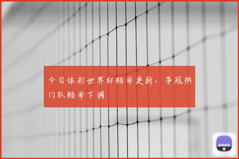 今日体彩世界杯赔率更新，争冠热门队赔率下调