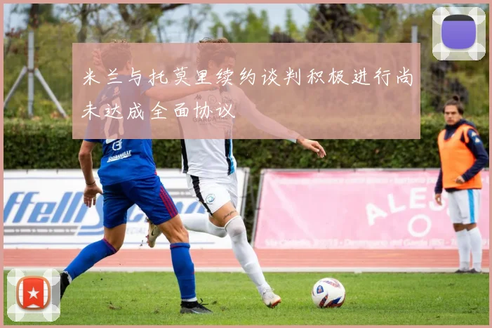 米兰与托莫里续约谈判积极进行尚未达成全面协议