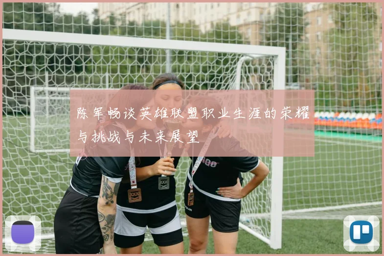 陈军畅谈英雄联盟职业生涯的荣耀与挑战与未来展望