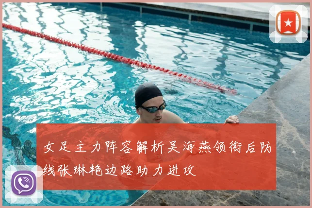 女足主力阵容解析吴海燕领衔后防线张琳艳边路助力进攻
