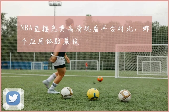 NBA直播免费高清观看平台对比，哪个应用体验最佳