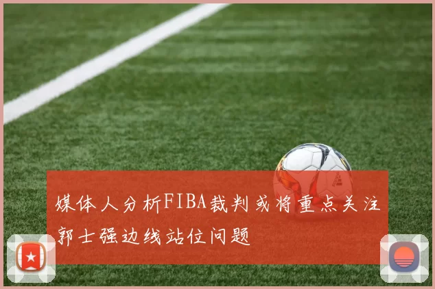 媒体人分析FIBA裁判或将重点关注郭士强边线站位问题