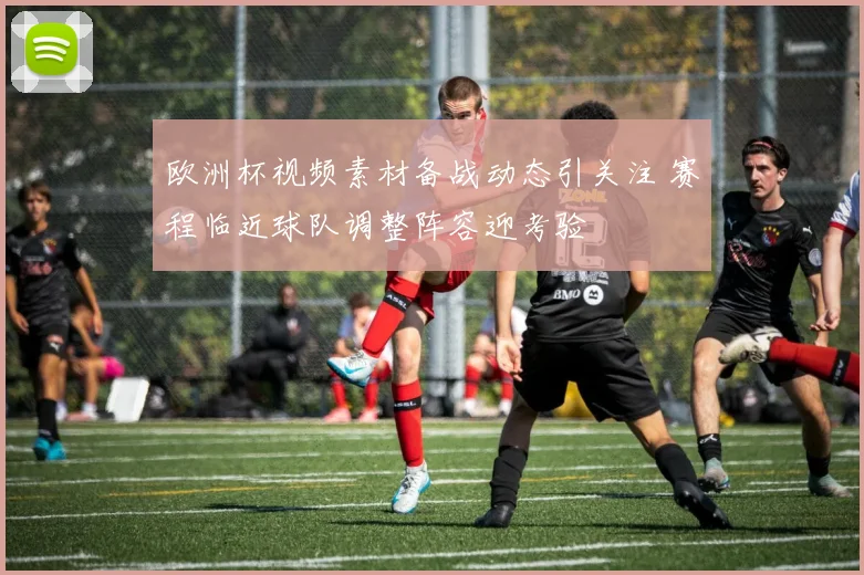 欧洲杯视频素材备战动态引关注 赛程临近球队调整阵容迎考验