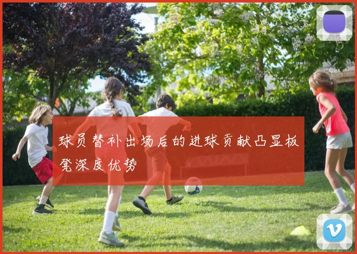球员替补出场后的进球贡献凸显板凳深度优势