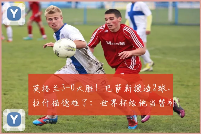 英格兰3-0大胜！巴萨新援造2球，拉什福德难了：世界杯给他当替补