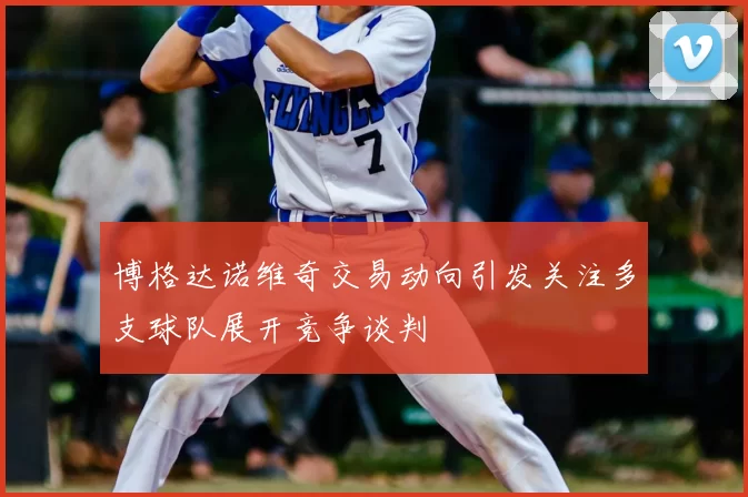 博格达诺维奇交易动向引发关注多支球队展开竞争谈判