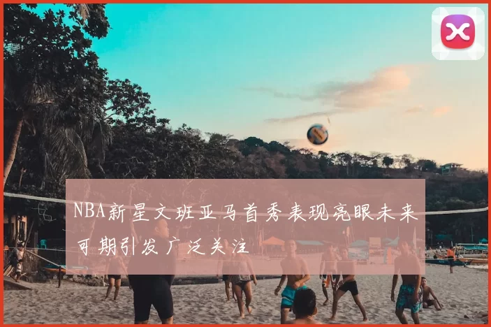 NBA新星文班亚马首秀表现亮眼未来可期引发广泛关注