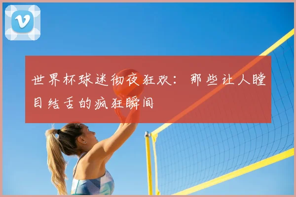 世界杯球迷彻夜狂欢：那些让人瞠目结舌的疯狂瞬间
