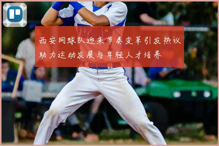 西安网球队迎来节奏变革引发热议助力运动发展与年轻人才培养