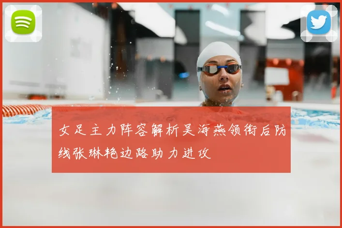 女足主力阵容解析吴海燕领衔后防线张琳艳边路助力进攻