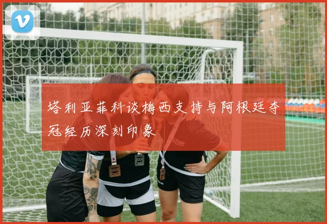 塔利亚菲科谈梅西支持与阿根廷夺冠经历深刻印象