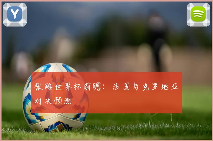 张路世界杯前瞻:法国与克罗地亚对决预测