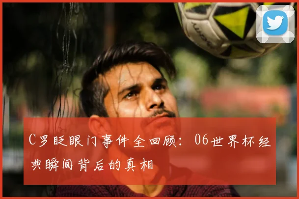 C罗眨眼门事件全回顾：06世界杯经典瞬间背后的真相