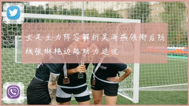 女足主力阵容解析吴海燕领衔后防线张琳艳边路助力进攻